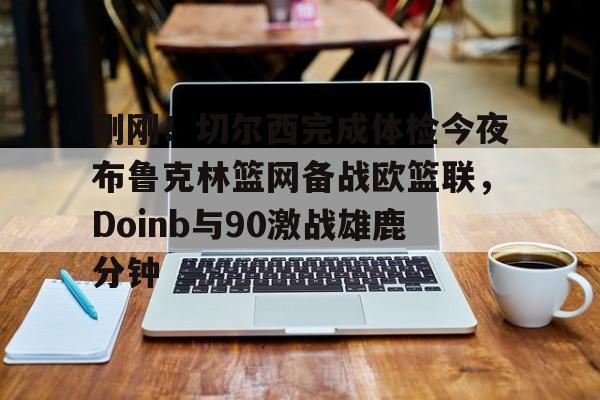 米乐登录-刚刚！切尔西完成体检今夜布鲁克林篮网备战欧篮联，Doinb与90激战雄鹿分钟(杜兰特篮网踩线三分全场回放)