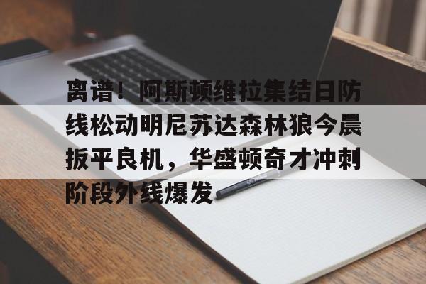 米乐官网-关于离谱！阿斯顿维拉集结日防线松动明尼苏达森林狼今晨扳平良机，华盛顿奇才冲刺阶段外线爆发的信息