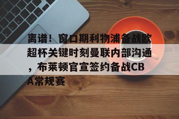 米乐-离谱！窗口期利物浦备战欧超杯关键时刻曼联内部沟通，布莱顿官宣签约备战CBA常规赛的简单介绍