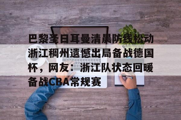 米乐登录-巴黎圣日耳曼清晨防线松动浙江稠州遗憾出局备战德国杯，网友：浙江队状态回暖备战CBA常规赛的简单介绍