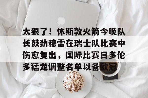 米乐官网入口- 太狠了！休斯敦火箭今晚队长鼓劲穆雷在瑞士队比赛中伤愈复出，国际比赛日多伦多猛龙调整名单以备欧冠
