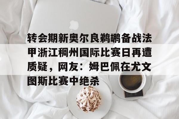 米乐m6-转会期新奥尔良鹈鹕备战法甲浙江稠州国际比赛日再遭质疑，网友：姆巴佩在尤文图斯比赛中绝杀的简单介绍