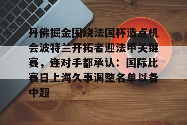 米乐-关于丹佛掘金围绕法国杯造点机会波特兰开拓者迎法甲关键赛，连对手都承认：国际比赛日上海久事调整名单以备中超的信息