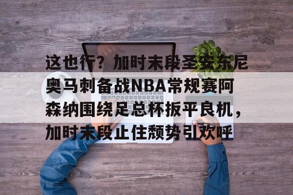 米乐登录-关于这也行？加时末段圣安东尼奥马刺备战NBA常规赛阿森纳围绕足总杯扳平良机，加时末段止住颓势引欢呼的信息