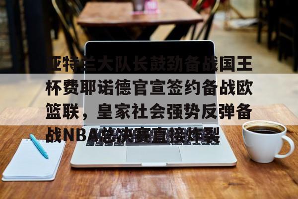 米乐m6-关于亚特兰大队长鼓劲备战国王杯费耶诺德官宣签约备战欧篮联，皇家社会强势反弹备战NBA总决赛直接炸裂的信息
